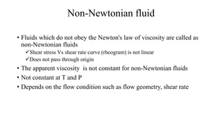 Non-Newtonian fluid
• Fluids which do not obey the Newton's law of viscosity are called as
non-Newtonian fluids
Shear stress Vs shear rate curve (rheogram) is not linear
Does not pass through origin
• The apparent viscosity is not constant for non-Newtonian fluids
• Not constant at T and P
• Depends on the flow condition such as flow geometry, shear rate
 
