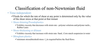 Classification of non-Newtonian fluid
• Time-independent:
Fluids for which the rate of shear at any point is determined only by the value
of the shear stress at that point at that instant
• Shear-thinning/Pseudoplastics
Exhibits viscosity that decreases with strain rate - polymer solutions and polymer melts ,
Rubber Latex
• Shear-thickening or dilatant
Exhibits viscosity that increases with strain rate- Sand , Corn starch suspension in water
• Bhingham plastics
minimum stress(threshold stress )is required before the fluid flows
 