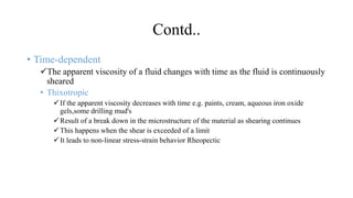 Contd..
• Time-dependent
The apparent viscosity of a fluid changes with time as the fluid is continuously
sheared
• Thixotropic
If the apparent viscosity decreases with time e.g. paints, cream, aqueous iron oxide
gels,some drilling mud's
Result of a break down in the microstructure of the material as shearing continues
This happens when the shear is exceeded of a limit
It leads to non-linear stress-strain behavior Rheopectic
 