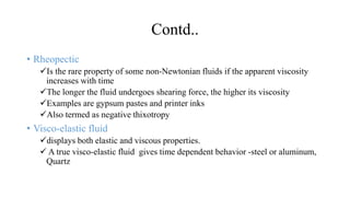 Contd..
• Rheopectic
Is the rare property of some non-Newtonian fluids if the apparent viscosity
increases with time
The longer the fluid undergoes shearing force, the higher its viscosity
Examples are gypsum pastes and printer inks
Also termed as negative thixotropy
• Visco-elastic fluid
displays both elastic and viscous properties.
 A true visco-elastic fluid gives time dependent behavior -steel or aluminum,
Quartz
 