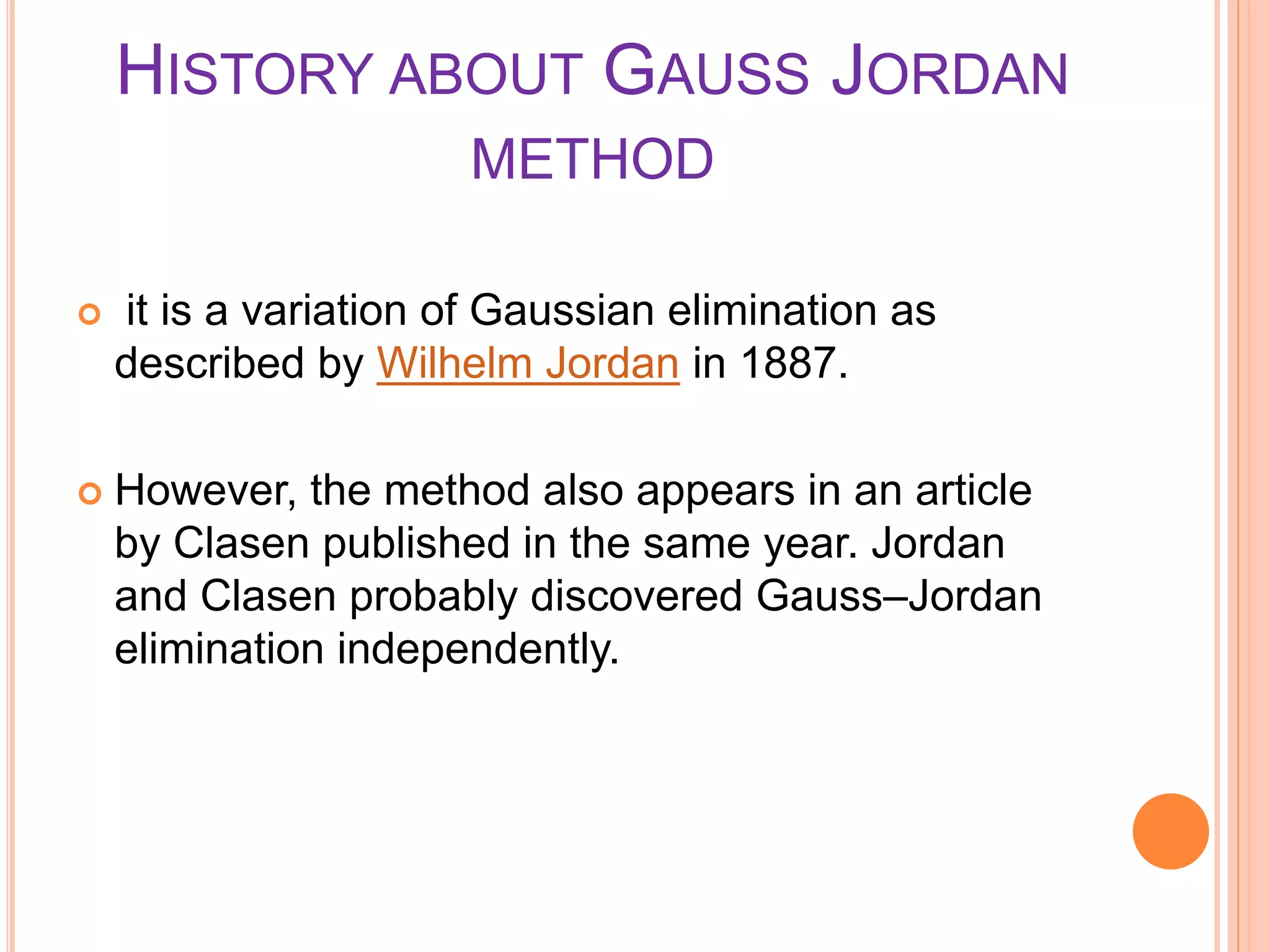 HISTORY ABOUT GAUSS JORDAN
METHOD
 it is a variation of Gaussian elimination as
described by Wilhelm Jordan in 1887.
 However, the method also appears in an article
by Clasen published in the same year. Jordan
and Clasen probably discovered Gauss–Jordan
elimination independently.
 