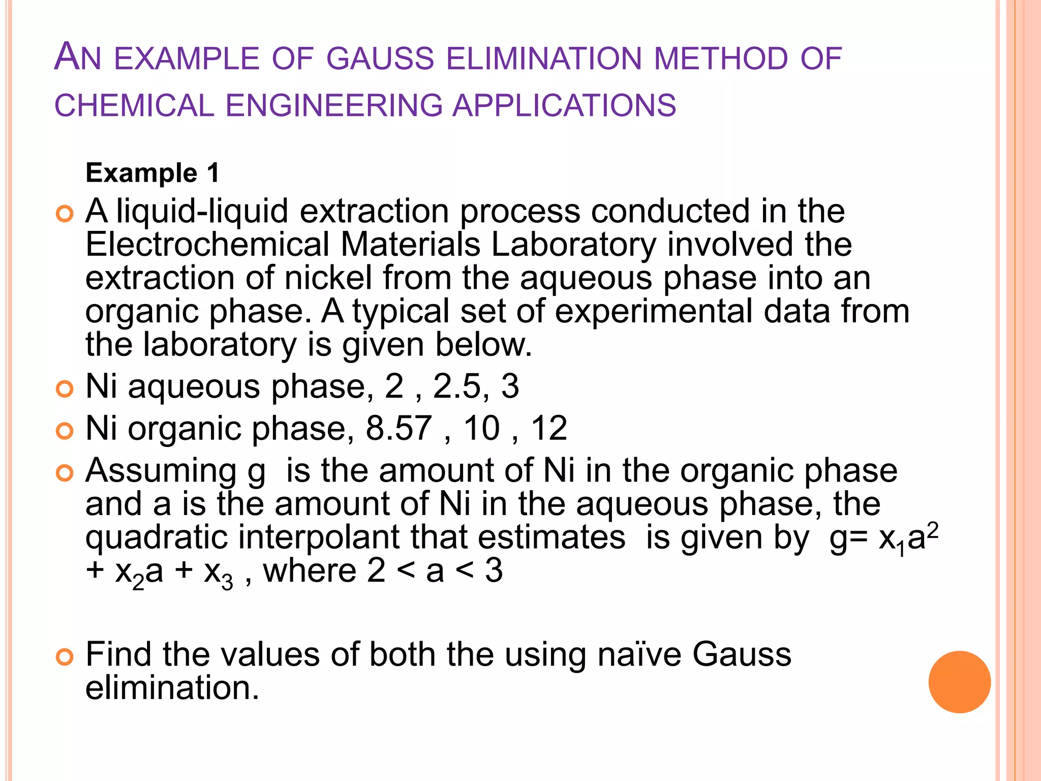 AN EXAMPLE OF GAUSS ELIMINATION METHOD OF
CHEMICAL ENGINEERING APPLICATIONS
Example 1
 A liquid-liquid extraction process conducted in the
Electrochemical Materials Laboratory involved the
extraction of nickel from the aqueous phase into an
organic phase. A typical set of experimental data from
the laboratory is given below.
 Ni aqueous phase, 2 , 2.5, 3
 Ni organic phase, 8.57 , 10 , 12
 Assuming g is the amount of Ni in the organic phase
and a is the amount of Ni in the aqueous phase, the
quadratic interpolant that estimates is given by g= x1a2
+ x2a + x3 , where 2 < a < 3
 Find the values of both the using naïve Gauss
elimination.
 