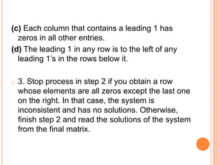 (c) Each column that contains a leading 1 has
zeros in all other entries.
(d) The leading 1 in any row is to the left of any
leading 1’s in the rows below it.
o 3. Stop process in step 2 if you obtain a row
whose elements are all zeros except the last one
on the right. In that case, the system is
inconsistent and has no solutions. Otherwise,
finish step 2 and read the solutions of the system
from the final matrix.
 