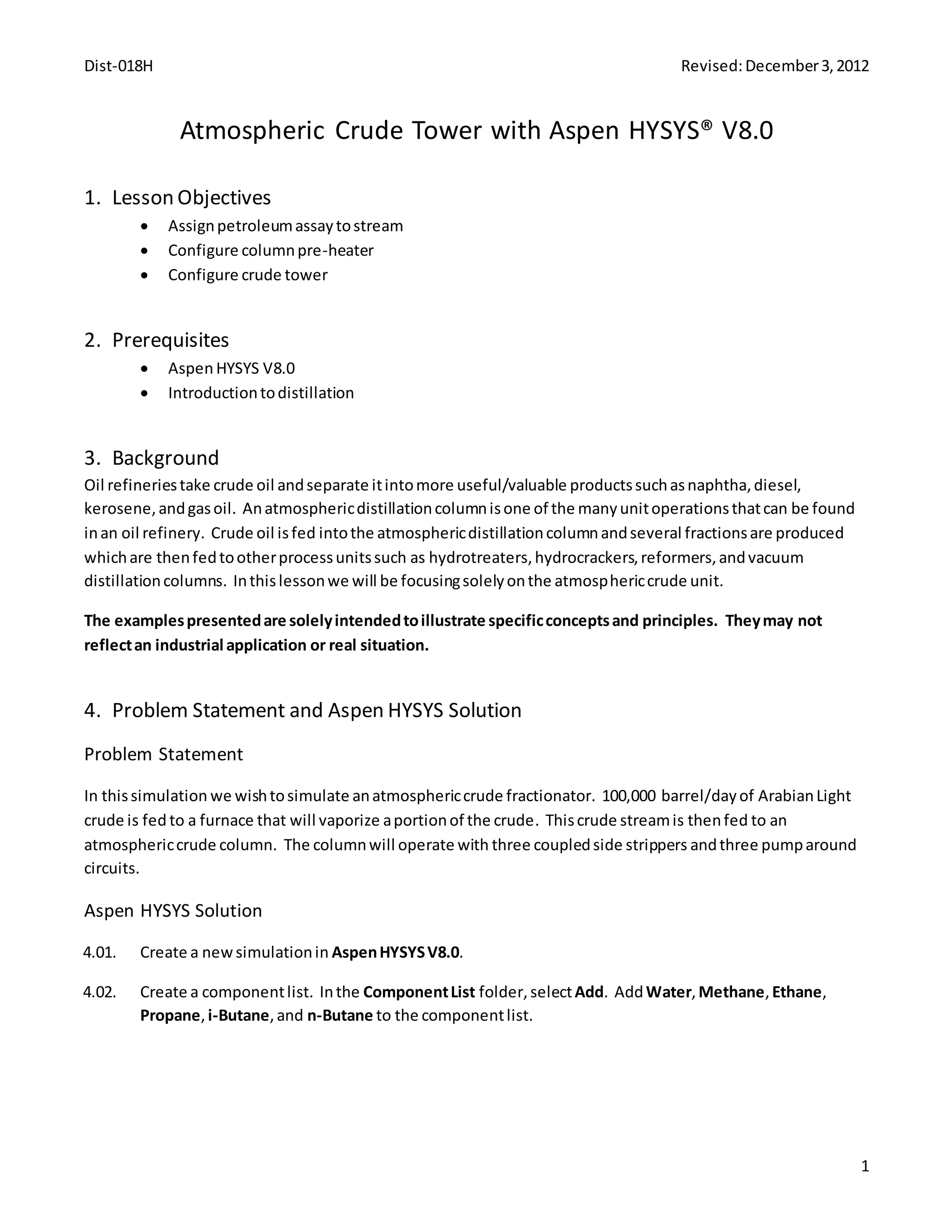 Dist-018H Revised:December3,2012
1
Atmospheric Crude Tower with Aspen HYSYS® V8.0
1. Lesson Objectives
 Assignpetroleumassaytostream
 Configure columnpre-heater
 Configure crude tower
2. Prerequisites
 Aspen HYSYS V8.0
 Introductiontodistillation
3. Background
Oil refineriestake crude oil andseparate itintomore useful/valuable productssuchasnaphtha,diesel,
kerosene,andgasoil. Anatmosphericdistillationcolumnisone of the manyunitoperationsthatcan be found
inan oil refinery. Crude oil isfed intothe atmosphericdistillationcolumnandseveral fractionsare produced
whichare thenfedtootherprocessunitssuch as hydrotreaters,hydrocrackers,reformers,andvacuum
distillationcolumns. Inthislessonwe will be focusingsolelyonthe atmosphericcrude unit.
The examplespresentedare solelyintendedtoillustrate specificconceptsand principles. Theymay not
reflectan industrial application or real situation.
4. Problem Statement and Aspen HYSYS Solution
Problem Statement
In thissimulation we wishtosimulate anatmosphericcrude fractionator. 100,000 barrel/dayof ArabianLight
crude is fed to a furnace that will vaporize aportionof the crude. Thiscrude streamis thenfed to an
atmosphericcrude column. The columnwill operate with three coupledside strippers andthree pumparound
circuits.
Aspen HYSYS Solution
4.01. Create a newsimulationin AspenHYSYSV8.0.
4.02. Create a componentlist. Inthe ComponentList folder, selectAdd. AddWater,Methane,Ethane,
Propane,i-Butane,and n-Butane to the componentlist.
 