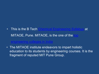 • This is the B Tech Chemical Engineering Syllabus at
MITAOE, Pune. MITAOE, is the one of the top
engineering colleges in India
• The MITAOE institute endeavors to impart holistic
education to its students by engineering courses. It is the
fragment of reputed MIT Pune Group.
 