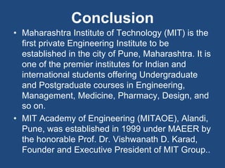 Conclusion
• Maharashtra Institute of Technology (MIT) is the
first private Engineering Institute to be
established in the city of Pune, Maharashtra. It is
one of the premier institutes for Indian and
international students offering Undergraduate
and Postgraduate courses in Engineering,
Management, Medicine, Pharmacy, Design, and
so on.
• MIT Academy of Engineering (MITAOE), Alandi,
Pune, was established in 1999 under MAEER by
the honorable Prof. Dr. Vishwanath D. Karad,
Founder and Executive President of MIT Group..
 