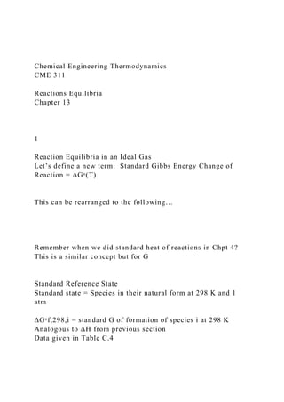 Chemical Engineering Thermodynamics
CME 311
Reactions Equilibria
Chapter 13
1
Reaction Equilibria in an Ideal Gas
Let’s define a new term: Standard Gibbs Energy Change of
Reaction = ΔGᵒ(T)
This can be rearranged to the following…
Remember when we did standard heat of reactions in Chpt 4?
This is a similar concept but for G
Standard Reference State
Standard state = Species in their natural form at 298 K and 1
atm
ΔGᵒf,298,i = standard G of formation of species i at 298 K
Analogous to ΔH from previous section
Data given in Table C.4
 