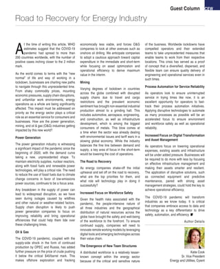 CEWGuest Column
Road to Recovery for Energy Industry
A
t the time of writing this article, WHO
estimates suggest that the COVID-19
pandemic had spread to more than
200 countries worldwide, with the number of
positive cases inching closer to the 2 million
mark.
As the world comes to terms with the “new
normal” of life and way of working in a
lockdown, businesses are charting new paths
to navigate through this unprecedented time.
From shaky commodity prices, mounting
economic pressures, supply chain disruptions,
and unfamiliar work environments, energy
operations as a whole are being significantly
affected. This impact must be addressed on
priority as the energy sector plays a critical
role as an essential service for consumers and
businesses. How are the power generation,
mining, and oil & gas (O&G) industries getting
impacted by this new world?
Power Generation
The power generation industry is witnessing
a significant impact of the pandemic since the
beginning of 2020, with the demand curve
taking a new, unprecedented shape. To
maintain electricity supplies, nuclear reactors,
along with fossil fuels and renewable power
technologies, will play a critical role. The need
to reduce the use of fossil fuels due to climate
change concerns in favor of low-emissions
power sources, continues to be a focus area.
Any breakdown in the supply of power can
lead to widespread disruption, as we have
seen during outages caused by wildfires
and other natural or weather-related factors.
Supply chain disruption is likely to push
power generation companies to focus on
improving reliability and bring operational
efficiencies that could help them tide over
these challenging times.
Oil & Gas
The COVID-19 pandemic, coupled with the
supply-side shock in the form of continued
production by OPEC and Russia, has added
further pressure on the price of crude pushing
it below the critical $40/barrel mark. This
makes offshore exploration and fracking
economically less viable, and forces O&G
companies to look at other avenues such as
onshore oil drilling. We anticipate companies
to adopt a cautious approach toward capital
expenditure in the immediate and short-term
while focusing on asset optimization and
operational efficiency to derive maximum
value in the interim.
Mining
Varying degrees of lockdown in countries
across the globe combined with disrupted
supply chains due to travel and cargo
restrictions and the prevalent economic
sentiment has brought non-essential industrial
production almost to a grinding halt. This
includes automotive, aerospace, engineering,
and construction, as well as infrastructure
development, which is among the biggest
consumers of metals. This blow comes at
a time when the sector was already dealing
with environmental issues and tariff wars in a
slowing global economy. While the industry
balances the fine line between demand and
supply, a key area of focus in the short-term
would be lowering the cost of operations.
The Road to Recovery
As energy companies shake-off the initial
upheaval and set off on the road to recovery,
what are the top priorities for them, and
what role will technology play in doing it
successfully?
Increased Focus on Workforce Safety
Given the health risks associated with the
pandemic, the people-intensive nature of
all three industries and the geographical
distribution of natural resources across the
globe have brought the safety and well-being
of the workforce to the forefront. To ensure
continued supply, companies will need to
innovate remote working models by leveraging
digital tools and emerging technologies across
their value chain.
The Emergence of New Team Structures
A distributed workforce is a relatively lesser-
known concept within the energy sector
because of the critical and sensitive nature
of the business. Worldwide lockdowns have
compelled operators and their extended
teams to take unprecedented measures that
enable teams to work from their respective
locations. This crisis has served as a proof
of concept that a diversified, dispersed, and
flexible team can ensure quality delivery of
engineering and operational services even in
such times.
Process Automation for Service Reliability
As operators look to ensure uninterrupted
service in trying times like now, it is an
excellent opportunity for operators to fast-
track their process automation initiatives.
Applying disruptive technologies to automate
as many processes as possible will be an
accelerated focus to ensure environment
and workforce safety as well as operational
reliability.
Increased Focus on Digital Transformation
and Asset Management
As operators focus on lowering operational
expenses, existing assets and infrastructure
will be under added pressure. Businesses will
be required to do more with less by focusing
on effective infrastructure management and
making their assets smarter and resilient.
The application of disruptive solutions, such
as connected equipment and predictive
maintenance, paired with strong asset
management strategies, could hold the key to
achieve operational efficiency.
The COVID-19 pandemic will transform
industries as we know today. It is critical
that companies embrace access to data and
technology as a key differentiator to drive
safety, automation, and efficiency.
Author Details
Katie Cook
Sr. Vice President
Energy and Utilities, Cyient
 