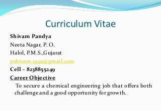 Curriculum Vitae
Shivam Pandya
Neeta Nagar, P. O.
Halol, P.M.S.,Gujarat
pshivam.1992@gmail.com
Cell – 8238855249
Career Objective
To secure a chemical engineering job that offers both
challenge and a good opportunity for growth.

 