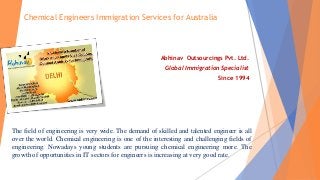 Chemical Engineers Immigration Services for Australia
Abhinav Outsourcings Pvt. Ltd.
Global Immigration Specialist
Since 1994
The field of engineering is very wide. The demand of skilled and talented engineer is all
over the world. Chemical engineering is one of the interesting and challenging fields of
engineering. Nowadays young students are pursuing chemical engineering more. The
growth of opportunities in IT sectors for engineers is increasing at very good rate.
 