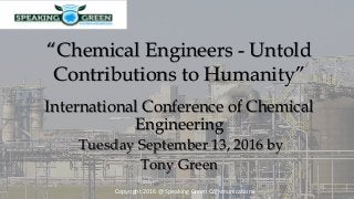 Copyright 2016 @ Speaking Green Communications
“Chemical Engineers - Untold
Contributions to Humanity”
International Conference of Chemical
Engineering
Tuesday September 13, 2016 by
Tony Green
 