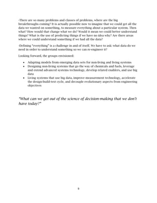 9
-There are so many problems and classes of problems, where are the big
breakthroughs coming? It is actually possible now to imagine that we could get all the
data we wanted on something, to measure everything about a particular system. Then
what? How would that change what we do? Would it mean we could better understand
things? What is the use of predicting things if we have no idea why? Are there areas
where we could understand something if we had all the data?
-Defining “everything” is a challenge in and of itself. We have to ask: what data do we
need in order to understand something so we can re-engineer it?
Looking forward, the groups envisioned:
• Adapting models from emerging data sets for non-living and living systems
• Designing non-living systems that go the way of chemicals and fuels, leverage
and extend advanced systems technology, develop related enablers, and use big
data
• Living systems that use big data, improve measurement technology, accelerate
the design-build-test cycle, and decouple evolutionary aspects from engineering
objectives
“What can we get out of the science of decision-making that we don’t
have today?”
 