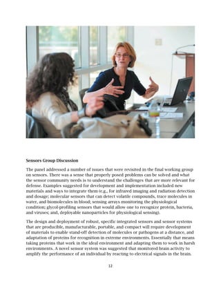 Sensors
The pan
on senso
the sens
defense.
material
and dos
water, an
conditio
and viru
The desi
that are
of mater
adaptati
taking p
environm
amplify
s Group Dis
nel addresse
ors. There w
sor commun
. Examples
ls and ways
age; molecu
nd biomole
on; glycol-pr
uses; and, d
ign and dep
producible
rials to ena
ion of prote
proteins tha
ments. A no
the perform
scussion
ed a numbe
was a sense
nity needs
suggested
s to integra
ular sensor
ecules in bl
rofiling sen
deployable n
ployment o
e, manufact
able stand-o
eins for rec
at work in t
ovel sensor
mance of a
er of issues
e that prop
is to under
for develop
ate them (e.
rs that can
ood; sensin
nsors that w
nanoparticl
of robust, sp
turable, por
off detectio
cognition in
the ideal en
r system wa
n individua
12
s that were
erly posed
rstand the c
pment and
g., for infra
detect vola
ng arrays m
would allow
les for phys
pecific inte
rtable, and
on of molec
n extreme e
nvironment
as suggeste
al by reactin
revisited in
problems c
challenges
implement
ared imagin
atile compo
monitoring t
w one to rec
siological s
egrated sen
compact w
cules or pat
environmen
and adapt
ed that mon
ng to electr
n the final w
can be solv
that are mo
tation inclu
ng and radi
ounds, trace
the physiol
cognize pro
sensing).
nsors and se
will require
thogens at a
nts. Essentia
ing them to
nitored bra
rical signals
working gro
ved and wh
ore relevan
uded new
iation detec
e molecules
logical
otein, bacte
ensor syste
developme
a distance,
ally that m
o work in h
ain activity t
s in the bra
oup
at
nt for
ction
s in
eria,
ems
ent
and
eans
harsh
to
ain.
 