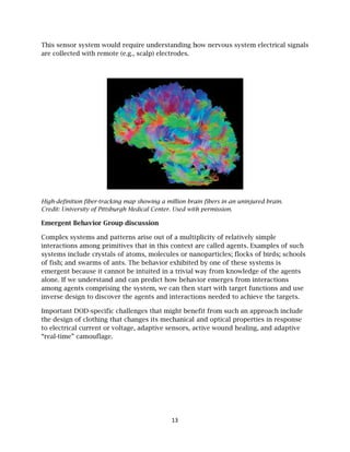 This sen
are colle
High-def
Credit: U
Emergen
Complex
interacti
systems
of fish; a
emergen
alone. If
among a
inverse
Importa
the desi
to electr
“real-tim
nsor system
ected with r
finition fiber-
University of P
nt Behavio
x systems a
ions among
s include cry
and swarm
nt because
f we unders
agents com
design to d
ant DOD-spe
gn of cloth
rical curren
me” camouf
m would req
remote (e.g
-tracking ma
Pittsburgh M
or Group di
and pattern
g primitives
ystals of at
ms of ants. T
it cannot b
stand and c
mprising the
discover the
ecific challe
hing that ch
nt or voltage
flage.
quire under
g., scalp) ele
ap showing a
Medical Cent
iscussion
ns arise out
s that in thi
toms, mole
The behavio
e intuited i
can predict
e system, w
e agents an
enges that
hanges its m
e, adaptive
13
rstanding h
ectrodes.
a million bra
ter. Used with
t of a multip
is context a
cules or na
or exhibited
in a trivial w
how behav
we can then
d interactio
might bene
mechanical
sensors, ac
how nervou
ain fibers in a
h permission
plicity of re
are called a
anoparticles
d by one of
way from k
vior emerge
start with
ons needed
efit from su
and optical
ctive woun
us system el
an uninjured
n.
elatively sim
agents. Exam
s; flocks of
f these syst
knowledge o
es from inte
target func
d to achieve
uch an appr
l properties
d healing, a
lectrical sig
d brain.
mple
mples of su
birds; scho
ems is
of the agen
eractions
ctions and u
e the target
roach inclu
s in respon
and adaptiv
gnals
uch
ools
nts
use
ts.
ude
nse
ve
 