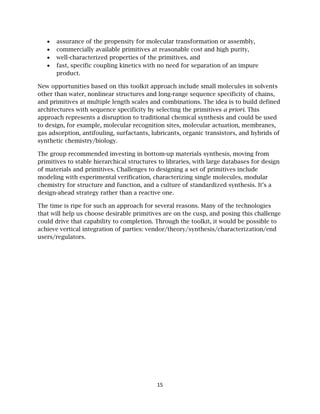 15
• assurance of the propensity for molecular transformation or assembly,
• commercially available primitives at reasonable cost and high purity,
• well-characterized properties of the primitives, and
• fast, specific coupling kinetics with no need for separation of an impure
product.
New opportunities based on this toolkit approach include small molecules in solvents
other than water, nonlinear structures and long-range sequence specificity of chains,
and primitives at multiple length scales and combinations. The idea is to build defined
architectures with sequence specificity by selecting the primitives a priori. This
approach represents a disruption to traditional chemical synthesis and could be used
to design, for example, molecular recognition sites, molecular actuation, membranes,
gas adsorption, antifouling, surfactants, lubricants, organic transistors, and hybrids of
synthetic chemistry/biology.
The group recommended investing in bottom-up materials synthesis, moving from
primitives to stable hierarchical structures to libraries, with large databases for design
of materials and primitives. Challenges to designing a set of primitives include
modeling with experimental verification, characterizing single molecules, modular
chemistry for structure and function, and a culture of standardized synthesis. It’s a
design-ahead strategy rather than a reactive one.
The time is ripe for such an approach for several reasons. Many of the technologies
that will help us choose desirable primitives are on the cusp, and posing this challenge
could drive that capability to completion. Through the toolkit, it would be possible to
achieve vertical integration of parties: vendor/theory/synthesis/characterization/end
users/regulators.
 