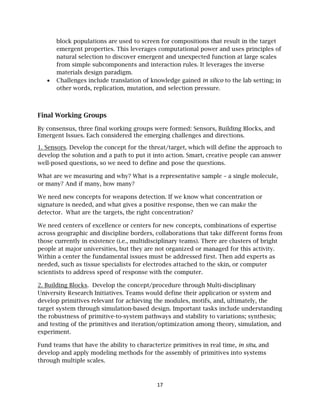 17
block populations are used to screen for compositions that result in the target
emergent properties. This leverages computational power and uses principles of
natural selection to discover emergent and unexpected function at large scales
from simple subcomponents and interaction rules. It leverages the inverse
materials design paradigm.
• Challenges include translation of knowledge gained in silico to the lab setting; in
other words, replication, mutation, and selection pressure.
Final Working Groups
By consensus, three final working groups were formed: Sensors, Building Blocks, and
Emergent Issues. Each considered the emerging challenges and directions.
1. Sensors. Develop the concept for the threat/target, which will define the approach to
develop the solution and a path to put it into action. Smart, creative people can answer
well-posed questions, so we need to define and pose the questions.
What are we measuring and why? What is a representative sample – a single molecule,
or many? And if many, how many?
We need new concepts for weapons detection. If we know what concentration or
signature is needed, and what gives a positive response, then we can make the
detector. What are the targets, the right concentration?
We need centers of excellence or centers for new concepts, combinations of expertise
across geographic and discipline borders, collaborations that take different forms from
those currently in existence (i.e., multidisciplinary teams). There are clusters of bright
people at major universities, but they are not organized or managed for this activity.
Within a center the fundamental issues must be addressed first. Then add experts as
needed, such as tissue specialists for electrodes attached to the skin, or computer
scientists to address speed of response with the computer.
2. Building Blocks. Develop the concept/procedure through Multi-disciplinary
University Research Initiatives. Teams would define their application or system and
develop primitives relevant for achieving the modules, motifs, and, ultimately, the
target system through simulation-based design. Important tasks include understanding
the robustness of primitive-to-system pathways and stability to variations; synthesis;
and testing of the primitives and iteration/optimization among theory, simulation, and
experiment.
Fund teams that have the ability to characterize primitives in real time, in situ, and
develop and apply modeling methods for the assembly of primitives into systems
through multiple scales.
 