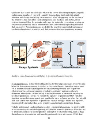 Question
surfaces
function
the prim
systems
actuatio
that can
synthesi
A cell-fre
3. Emerg
behavior
set of al
efficient
determin
need new
function
look like
Explore
To fully
to see th
of probl
through
ns that can
s and interf
n, and chan
mitives that
s to adapt?
on economic
n evolve? Ac
is of optim
ee vision. Ima
gent issues
r. Systems
lternatives f
t searches w
ne whether
w primitive
n, use evolu
e. Define ne
all of what
understan
he emergen
lems and is
hput, in situ
nnot be aske
faces? How
nge in worki
can affect
How do we
cally and in
ccomplishm
ized primit
age courtesy
. Define th
engineering
for searchin
with conver
r our curren
es. How do
utionary sea
ew alphabe
t nature has
d – and eve
nce as it is h
ssue a call f
u, online or
ed yet: Wha
will elegan
ing environ
their arran
e make mol
n a short tim
ments need
tives and th
y of Michael
he building
g is needed
ng from an
rgence, ergo
nt library o
we expand
arch, and m
ts of primi
s as its prim
entually pre
happening,
for proof-of
web-based
18
at is the the
ntly designe
nments? Wh
ngement int
lecules for m
me? How ca
ed in the n
heir combin
C. Jewett, No
blocks for
d to determ
n unstructu
odicity, opt
r set of prim
d the alphab
modify the p
tives, such
mitives, and
edict – eme
to visualiz
f–concept o
transition
eory describ
ed and buil
hat’s happe
to modules
molecular r
an we make
next ten yea
nation into
orthwestern
the target
mine how to
ured problem
timality gua
mitives is t
bet of prim
parts to fig
as biology
d actually c
ergent phen
ze assembly
of in situ m
electron m
bing inorga
lt materials
ening on th
s and motif
recognition
e replicatin
ars include
functionin
University.
emergent p
formulate
m; how to p
arantees; h
too small, m
mitives? Star
gure out wh
’s amino ac
control and
nomena we
y pathways
monitoring, s
microscopy (
anic/organi
s adapt,
he surface o
fs, or for
n, sensing, o
ng materials
automated
ng systems.
properties a
a structure
perform
how to
meaning we
rt with the
hat they sho
cid alphabe
d design.
must be ab
. Identify a
such as hig
(TEM). Test
ic
of
or
s
d
and
ed
e
ould
et.
ble
set
gh-
t
 