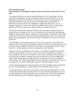 20
Final Group Discussion
Our consensus as a discipline of where to focus our resources in the next 10 to 15
years
-For energy innovation, accelerate commercialization of new technologies, such as
occurred with integrated circuits. Develop the omnivorous mini-refinery on a scale
applicable to fixed and forward bases, using biomass, waste, and stranded gas. We
need reaction kinetics, separation science, and engineering to handle diverse
feedstocks at the local base scale. Modularize components that are the size of a
shipping container to create units that are moveable on those scales. Conventional
industry will not do it because it is hard to make an economic case for it.
-Bottom-up chemical and materials synthesis. Current chemical synthesis takes too
long and no one is happy with it. Have an infrastructure investment in modeling and
databases and a group of people working on a finite number of chemicals. Control flow
in and out of the process; do not just make the building blocks. Life cycle control and
supply chain management. With a finite number of chemicals we will know a lot more
about this.
-Earth-abundant, unconventional resources, non-toxic feedstocks for chemicals and
materials. Move away from petroleum-based and rare feedstocks. Design processes and
products that are mindful of carbon flow and choose the appropriate process for the
feedstock – carbon-negative processes and products where possible.
-Because systems are embedded in everything, we need better optimization methods
for large-scale problems. In systems theory, what tools and methods are needed to
solve a problem? The best way to answer that is to solve a problem then go back and
see what tools it required. Anticipate the need for advances in systems engineering,
which will be informed by the applications. We do not know what we need until we
start working on it. Addressing a larger problem with greater complexity than what we
are doing now. Our need to handle large amounts of data continues to grow.
-In silico materials properties and processing routes from familiar classes of materials
but away from equilibrium, creating different yet kinetically stable structures
-Tremendous impact will result from unknown materials and their properties – what
are the unknown materials properties for x? We need centralized databases and a way
of understanding the data generated in order to know where to look. Make unknown
materials from the classes of familiar materials, the ones we are used to using.
 