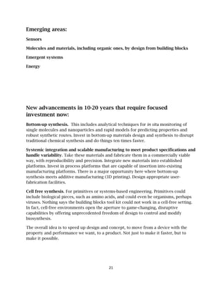21
Emerging areas:
Sensors
Molecules and materials, including organic ones, by design from building blocks
Emergent systems
Energy
New advancements in 10-20 years that require focused
investment now:
Bottom-up synthesis. This includes analytical techniques for in situ monitoring of
single molecules and nanoparticles and rapid models for predicting properties and
robust synthetic routes. Invest in bottom-up materials design and synthesis to disrupt
traditional chemical synthesis and do things ten times faster.
Systemic integration and scalable manufacturing to meet product specifications and
handle variability. Take these materials and fabricate them in a commercially viable
way, with reproducibility and precision. Integrate new materials into established
platforms. Invest in process platforms that are capable of insertion into existing
manufacturing platforms. There is a major opportunity here where bottom-up
synthesis meets additive manufacturing (3D printing). Design appropriate user-
fabrication facilities.
Cell free synthesis. For primitives or systems-based engineering. Primitives could
include biological pieces, such as amino acids, and could even be organisms, perhaps
viruses. Nothing says the building blocks tool kit could not work in a cell-free setting.
In fact, cell-free environments open the aperture to game-changing, disruptive
capabilities by offering unprecedented freedom of design to control and modify
biosynthesis.
The overall idea is to speed up design and concept, to move from a device with the
property and performance we want, to a product. Not just to make it faster, but to
make it possible.
 