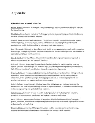 i
Appendix
Attendees and areas of expertise
Mark A. Barteau, University of Michigan. Catalysis and energy, focusing on rationally designed catalysts
for high selectivity.
Mark Bathe, Massachusetts Institute of Technology. Synthetic structural biology and Materials Genome
Initiative for functional DNA-based materials.
Lorenz T. Biegler, Carnegie Mellon University. Optimization strategies in process engineering systems,
interfacing biology, chemistry, physics, dealing with two issues: developing fast algorithms and
applications to enable decision-making for integrated multi-scale problems.
Joan F. Brennecke, University of Notre Dame. Ionic liquids for energy applications such as CO2 separation
from flue gas, other gas separations, refrigeration applications, absorption refrigeration, electrochemical
applications, and liquid-liquid separations.
John G. Ekerdt, University of Texas at Austin. Kinetics and reaction engineering applied to growth of
electronic materials surface and materials chemistry.
Andrew D. Ellington, University of Texas at Austin. Synthetic biology for high-throughput gene and
operon synthesis, protein design, and electronic input/output and genome engineering for site-specific,
high efficiency insertion of recombination sites and reorganization of genomes.
Kristen A. Fichthorn, Pennsylvania State University. Multi-scale theory and simulation of the growth and
assembly of nanoscale materials, at surfaces and in colloidal nanoparticles, focused on oriented
attachment, or the specific ways single atoms aggregate and add, or particles aggregate with one
another, and ways we can organize and control that growth.
Justin P. Gallivan, Emory University. Working toward the ability to use any molecule to control the
expression of any gene in order to reprogram how an organism behaves, to affect fundamental biology,
metabolic engineering, and synthetic biology problems.
Venkat Ganesan, University of Texas at Austin. Studying structure of multicomponent polymers,
properties of nanocomposite membranes, and polymers in energy applications.
Karen K. Gleason, Massachusetts Institute of Technology. Chemical vapor deposition of insoluble,
grafted, conformal, and substrate-independent polymers to produce, for example, vapor printed devices
and coatings for anti-biofouling.
Sharon C. Glotzer, University of Michigan. Simulation–enabled assembly science and engineering,
studying self-assembly of shapes to work toward predictive colloidal crystal assembly.
 