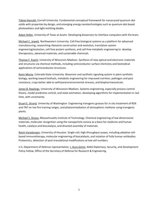 ii
Tobias Hanrath, Cornell University. Fundamental conceptual framework for nanocrystal quantum dot
solids with properties by design, and emerging energy nanotechnologies such as quantum dot-based
photovoltaics and light emitting diodes.
Adam Heller, University of Texas at Austin. Developing biosensors to interface computers with the brain.
Michael C. Jewett, Northwestern University. Cell-free biological systems as a platform for advanced
manufacturing, researching ribosome construction and evolution, translation system
engineering/evolution, cell-free protein synthesis, and cell-free metabolic engineering to develop
therapeutics, advanced materials, and sustainable chemicals.
Thomas F. Kuech, University of Wisconsin-Madison. Synthesis of new optical and electronic materials
and structures via chemical methods, including semiconductor surface chemistry and biomedical
applications of semiconductor structures.
Kevin Morey, Colorado State University. Biosensor and synthetic signaling system in plant synthetic
biology, working toward biofuels, metabolic engineering for improved nutrition, pathogen and pest
resistance, crops better able to withstand environmental stresses, and biopharmaceuticals.
James B. Rawlings, University of Wisconsin-Madison. Systems engineering, especially process control
theory, model predictive control, and state estimation, developing algorithms for implementation in real
time, with uncertainty.
Stuart E. Strand, University of Washington. Engineering transgenic grasses for in situ treatment of RDX
and TNT on live fire training ranges, and phytoremediation of atmospheric methane using transgenic
plants.
Michael S. Strano, Massachusetts Institute of Technology. Chemical engineering of low dimensional
materials, molecular recognition using the nanoparticle corona as a basis for medicine and human
health, catalysis and biocatalysis, and directed assembly of materials.
Navin Varadarajan, University of Houston. Single-cell, high-throughput assays, including adoptive cell-
based immunotherapy, molecular engineering of biocatalysts, and isolation of fully human antibodies.
Proteomics, detection of post-translational modifications at low cell numbers.
U.S. Department of Defense representative: J. Aura Gimm, AAAS Diplomacy, Security, and Development
Policy Fellow, Office of the Secretary of Defense for Research & Engineering.
 
