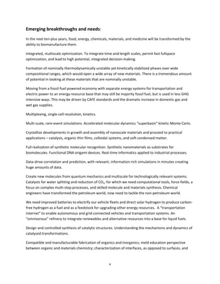 v
Emerging breakthroughs and needs:
In the next ten-plus years, food, energy, chemicals, materials, and medicine will be transformed by the
ability to biomanufacture them.
Integrated, multiscale optimization. To integrate time and length scales, permit fast fullspace
optimization, and lead to high potential, integrated decision-making.
Formation of nominally thermodynamically unstable yet kinetically stabilized phases over wide
compositional ranges, which would open a wide array of new materials. There is a tremendous amount
of potential in looking at these materials that are nominally unstable.
Moving from a fossil-fuel powered economy with separate energy systems for transportation and
electric power to an energy resource base that may still be majority fossil fuel, but is used in less GHG
intensive ways. This may be driven by CAFE standards and the dramatic increase in domestic gas and
wet gas supplies.
Multiplexing, single-cell resolution, kinetics.
Multi-scale, rare-event simulations. Accelerated molecular dynamics “superbasin” kinetic Monte Carlo.
Crystallize developments in growth and assembly of nanoscale materials and proceed to practical
applications – catalysis, organic thin films, colloidal systems, and soft condensed matter.
Full realization of synthetic molecular recognition. Synthetic nanomaterials as substrates for
biomolecules. Functional DNA origami devices. Real-time informatics applied to industrial processes.
Data-drive correlation and prediction, with relevant, information-rich simulations in minutes creating
huge amounts of data.
Create new molecules from quantum mechanics and multiscale for technologically relevant systems.
Catalysts for water splitting and reduction of CO2, for which we need computational tools, force fields, a
focus on complex multi-step processes, and skilled molecule and materials synthesis. Chemical
engineers have transformed the petroleum world, now need to tackle the non-petroleum world.
We need improved batteries to electrify our vehicle fleets and direct solar hydrogen to produce carbon-
free hydrogen as a fuel and as a feedstock for upgrading other energy resources. A “transportation
internet” to enable autonomous and grid-connected vehicles and transportation systems. An
“omnivorous” refinery to integrate renewables and alternative resources into a base for liquid fuels.
Design and controlled synthesis of catalytic structures. Understanding the mechanisms and dynamics of
catalyzed transformations.
Compatible and manufacturable fabrication of organics and inorganics; meld education perspective
between organic and materials chemistry; characterization of interfaces, as opposed to surfaces, and
 