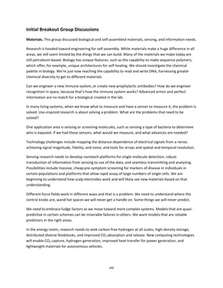 viii
Initial Breakout Group Discussions
Materials. This group discussed biological and self-assembled materials, sensing, and information needs.
Research is headed toward engineering for self-assembly. While materials make a huge difference in all
areas, we still seem limited by the things that we can build. Many of the materials we make today are
still petroleum-based. Biology has unique features, such as the capability to make sequence polymers,
which offer, for example, unique architectures for self-healing. We should investigate the chemical
palette in biology. We’re just now reaching the capability to read and write DNA, harnessing greater
chemical diversity to get to different materials.
Can we engineer a new immune system, or create new prophylactic antibodies? How do we engineer
recognition in space, because that’s how the immune system works? Advanced armor and perfect
information are no match for a biological created in the lab.
In many living systems, when we know what to measure and have a sensor to measure it, the problem is
solved. Use-inspired research is about solving a problem. What are the problems that need to be
solved?
One application area is sensing or screening molecules, such as sensing a type of bacteria to determine
who is exposed. If we had these sensors, what would we measure, and what advances are needed?
Technology challenges include mapping the distance-dependence of electrical signals from a nerve;
achieving signal magnitude, fidelity, and noise; and tools for arrays and spatial and temporal resolution.
Sensing research needs to develop nanotech platforms for single molecule detection, robust
transduction of information from sensing to use of the data, and seamless transmitting and analyzing.
Possibilities include massive, cheap pre-symptom screening for markers of disease in individuals in
certain populations and platforms that allow rapid assay of large numbers of single cells. We are
beginning to understand how scalp electrodes work and will likely see new materials based on that
understanding.
Different force fields work in different ways and that is a problem. We need to understand where the
control knobs are, wand hat spaces we will never get a handle on. Some things we will never predict.
We need to embrace fudge factors as we move toward more complex systems. Models that are quasi-
predictive in certain schemes can be miserable failures in others. We want models that are reliable
predictors in the right areas.
In the energy realm, research needs to seek carbon-free hydrogen at all scales, high-density storage,
distributed diverse feedstocks, and improved CO2 absorption and release. New computing technologies
will enable CO2 capture, hydrogen generation, improved heat transfer for power generation, and
lightweight materials for autonomous vehicles.
 