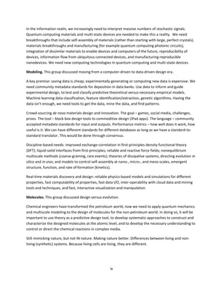 ix
In the information realm, we increasingly need to interpret massive numbers of stochastic signals.
Quantum computing materials and multi-state devices are needed to make this a reality. We need
breakthroughs that include self-assembly of materials (rather than starting with large, perfect crystals),
materials breakthroughs and manufacturing (for example quantum computing photonic circuits),
integration of dissimilar materials to enable devices and computers of the future, reproducibility of
devices, information flow from ubiquitous connected devices, and manufacturing-reproducible
nanodevices. We need new computing technologies in quantum computing and multi-state devices.
Modeling. This group discussed moving from a computer-driven to data-driven design era.
A key premise: saving data is cheap; experimentally generating or computing new data is expensive. We
need community metadata standards for deposition in data banks. Use data to inform and guide
experimental design, to test and classify predictive theoretical versus necessary empirical models.
Machine learning data classification, feature identification/extraction, genetic algorithms. Having the
data isn’t enough, we need tools to get the data, mine the data, and find patterns.
Crowd-sourcing de novo materials design and innovation. The goal – games, social media, challenges,
prizes. The tool – black-box design tools to commoditize design (iPad apps). The language – community
accepted metadata standards for input and outputs. Performance metrics – how well does it work, how
useful is it. We can have different standards for different databases as long as we have a standard-to-
standard translator. This would be done through consensus.
Discipline-based needs: improved exchange-correlation in first-principles density functional theory
(DFT); liquid-solid interfaces from first-principles; reliable and reactive force fields; nonequilibrium
multiscale methods (coarse-graining, rare events); theories of dissipative systems, directing evolution in
silico and in vivo; and models to control self-assembly at nano-, micro-, and meso-scales, emergent
structure, function, and rate of formation (kinetics).
Real-time materials discovery and design: reliable physics-based models and simulations for different
properties, fast computability of properties, fast data I/O, inter-operability with cloud data and mining
tools and techniques, and fast, interactive visualization and manipulation.
Molecules. This group discussed design versus evolution.
Chemical engineers have transformed the petroleum world; now we need to apply quantum mechanics
and multiscale modeling to the design of molecules for the non-petroleum world. In doing so, it will be
important to use theory as a predictive design tool, to develop systematic approaches to construct and
characterize the designed molecules at the atomic level, and to develop the necessary understanding to
control or direct the chemical reactions in complex media.
Still mimicking nature, but not IN nature. Making nature better. Differences between living and non-
living (synthetic) systems. Because living cells are living, they are different.
 