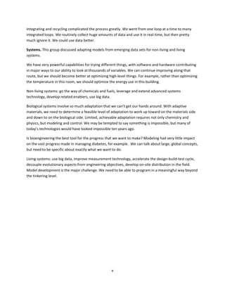 x
Integrating and recycling complicated the process greatly. We went from one loop at a time to many
integrated loops. We routinely collect huge amounts of data and use it in real-time, but then pretty
much ignore it. We could use data better.
Systems. This group discussed adapting models from emerging data sets for non-living and living
systems.
We have very powerful capabilities for trying different things, with software and hardware contributing
in major ways to our ability to look at thousands of variables. We can continue improving along that
route, but we should become better at optimizing high-level things. For example, rather than optimizing
the temperature in this room, we should optimize the energy use in this building.
Non-living systems: go the way of chemicals and fuels, leverage and extend advanced systems
technology, develop related enablers, use big data.
Biological systems involve so much adaptation that we can’t get our hands around. With adaptive
materials, we need to determine a feasible level of adaptation to work up toward on the materials side
and down to on the biological side. Limited, achievable adaptation requires not only chemistry and
physics, but modeling and control. We may be tempted to say something is impossible, but many of
today’s technologies would have looked impossible ten years ago.
Is bioengineering the best tool for the progress that we want to make? Modeling had very little impact
on the vast progress made in managing diabetes, for example. We can talk about large, global concepts,
but need to be specific about exactly what we want to do.
Living systems: use big data, improve measurement technology, accelerate the design-build-test cycle,
decouple evolutionary aspects from engineering objectives, develop on-site distribution in the field.
Model development is the major challenge. We need to be able to program in a meaningful way beyond
the tinkering level.
 