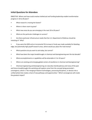 xi
Initial Questions for Attendees
OBJECTIVE: Where and how could creative intellectual and funding leadership enable transformative
progress in 10 to 20 years?
• What research is moving the fastest?
• Where is there room to grow?
• What new areas do you see emerging in the next 10 to 20 years?
• What are the particular challenges to success?
• Are there particular infrastructure needs that the U.S. Department of Defense should be
investing in? Why?
• If you were the DOD and an incremental 5% increase in funds was made available for bleeding-
edge, but potentially high payoff research areas, where would you place the mad money?
• What questions do you want to ask today, but cannot?
• What have been the major breakthroughs in chemical and bioengineering over the last decade?
• What accomplishments or capabilities will be attainable in 5 to 10 years?
• Where are existing and emerging global centers of excellence in chemical and bioengineering?
• Chemical engineering and bioengineering are naturally interdisciplinary and many of the past
and future breakthroughs this workshop will explore come from the concept being promoted –
convergence, which is "the merging of distinct technologies, processing disciplines, or devices into a
unified whole that creates a host of new pathways and opportunities." Which convergences will create
the greatest impact?
 