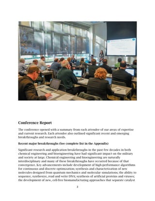 Confer
The con
and curr
breakthr
Recent m
Significa
chemica
and soci
interdisc
converg
for cont
molecul
sequenc
the deve
rence Re
nference ope
rent researc
roughs and
major brea
ant research
al engineeri
iety at large
ciplinary an
ence. Key a
inuous and
es designed
ce, synthesi
elopment o
eport
ened with a
ch. Each att
d research n
akthroughs
h and appli
ng and bio
e. Chemical
nd many of
advancemen
d discrete o
d from qua
ize, read an
f new, cell-
a summary
tendee also
needs.
s (See comp
ication brea
engineering
l engineerin
f these brea
nts include
optimization
antum mech
nd write DN
free bioma
3
y from each
o outlined s
plete list in
akthroughs
g have had
ng and bioe
akthroughs
developme
n; synthesi
hanics and
NA; synthes
anufacturing
h attendee o
significant r
n the Appen
s in the pas
significant
engineering
s have occu
ent of high
is and chara
molecular
sis of artific
g approach
of our areas
recent and
ndix)
st few decad
t impact on
g are natura
urred becau
h-performan
acterization
simulation
cial protein
hes that sep
s of experti
emerging
des in both
n the militar
ally
se of that
nce algorith
n of new
ns; the abilit
ns and virus
parate catal
ise
h
ry
hms
ty to
ses;
lyst
 