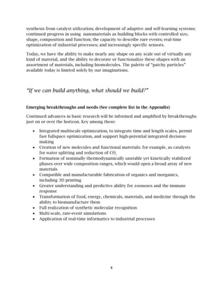 4
synthesis from catalyst utilization; development of adaptive and self-learning systems;
continued progress in using nanomaterials as building blocks with controlled size,
shape, composition and function; the capacity to describe rare events; real-time
optimization of industrial processes; and increasingly specific sensors.
Today, we have the ability to make nearly any shape on any scale out of virtually any
kind of material, and the ability to decorate or functionalize these shapes with an
assortment of materials, including biomolecules. The palette of “patchy particles”
available today is limited solely by our imaginations.
“If we can build anything, what should we build?”
Emerging breakthroughs and needs (See complete list in the Appendix)
Continued advances in basic research will be informed and amplified by breakthroughs
just on or over the horizon. Key among these:
• Integrated multiscale optimization, to integrate time and length scales, permit
fast fullspace optimization, and support high-potential integrated decision-
making
• Creation of new molecules and functional materials: for example, as catalysts
for water splitting and reduction of CO2
• Formation of nominally thermodynamically unstable yet kinetically stabilized
phases over wide composition ranges, which would open a broad array of new
materials
• Compatible and manufacturable fabrication of organics and inorganics,
including 3D printing
• Greater understanding and predictive ability for zoonoses and the immune
response
• Transformation of food, energy, chemicals, materials, and medicine through the
ability to biomanufacture them
• Full realization of synthetic molecular recognition
• Multi-scale, rare-event simulations
• Application of real-time informatics to industrial processes
 