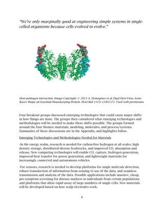 6
“We’re only marginally good at engineering simple systems in single-
celled organisms because cells evolved to evolve.”
Host-pathogen interaction. Image Copyright: © 2013 A. Demogines et al. Dual Host-Virus Arms
Races Shape an Essential Housekeeping Protein. PLoS Biol 11(5): e1001571. Used with permission.
Four breakout groups discussed emerging technologies that could cause major shifts
in how things are done. The groups then considered what emerging technologies and
methodologies will be needed to make these shifts possible. The groups formed
around the four themes: materials, modeling, molecules, and process/systems.
Summaries of those discussions are in the Appendix, and highlights follow.
Emerging Technologies and Methodologies Needed for Materials
-In the energy realm, research is needed for carbon-free hydrogen at all scales, high
density storage, distributed diverse feedstocks, and improved CO2
absorption and
release. New computing technologies will enable CO2
capture, hydrogen generation,
improved heat transfer for power generation, and lightweight materials for
increasingly connected and autonomous vehicles.
-For sensors, research is needed to develop platforms for single molecule detection,
robust transduction of information from sensing to use of the data, and seamless
transmission and analysis of the data. Possible applications include massive, cheap,
pre-symptom screening for disease markers in individuals from certain populations
and platforms that allow rapid assay of large numbers of single cells. New materials
will be developed based on how scalp electrodes work.
 