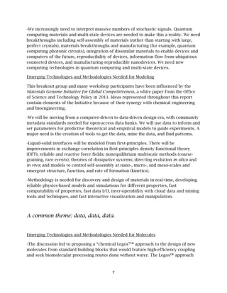 7
-We increasingly need to interpret massive numbers of stochastic signals. Quantum
computing materials and multi-state devices are needed to make this a reality. We need
breakthroughs including self-assembly of materials (rather than starting with large,
perfect crystals), materials breakthroughs and manufacturing (for example, quantum
computing photonic circuits), integration of dissimilar materials to enable devices and
computers of the future, reproducibility of devices, information flow from ubiquitous
connected devices, and manufacturing-reproducible nanodevices. We need new
computing technologies in quantum computing and multi-state devices.
Emerging Technologies and Methodologies Needed for Modeling
This breakout group and many workshop participants have been influenced by the
Materials Genome Initiative for Global Competitiveness, a white paper from the Office
of Science and Technology Policy in 2011. Ideas represented throughout this report
contain elements of the Initiative because of their synergy with chemical engineering
and bioengineering.
-We will be moving from a computer-driven to data-driven design era, with community
metadata standards needed for open-access data banks. We will use data to inform and
set parameters for predictive theoretical and empirical models to guide experiments. A
major need is the creation of tools to get the data, mine the data, and find patterns.
-Liquid-solid interfaces will be modeled from first-principles. There will be
improvements in exchange-correlation in first-principles density functional theory
(DFT); reliable and reactive force fields; nonequilibrium multiscale methods (coarse-
graining, rare events); theories of dissipative systems; directing evolution in silico and
in vivo; and models to control self-assembly at nano-, micro-, and meso-scales and
emergent structure, function, and rate of formation (kinetics).
-Methodology is needed for discovery and design of materials in real-time, developing
reliable physics-based models and simulations for different properties, fast
computability of properties, fast data I/O, inter-operability with cloud data and mining
tools and techniques, and fast interactive visualization and manipulation.
A common theme: data, data, data.
Emerging Technologies and Methodologies Needed for Molecules
-The discussion led to proposing a “chemical Legos”™ approach to the design of new
molecules from standard building blocks that would feature high-efficiency coupling
and seek biomolecular processing routes done without water. The Legos™ approach
 