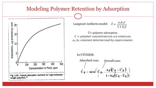 Modeling Polymer Retention by Adsorption
18
Langmuir isotherm model: 𝐶̂ =
𝑎1𝑏1𝐶
1 + 𝑏1𝐶
𝐶̂= polymer adsorption
𝐶 = 𝑝𝑜𝑙𝑦𝑚𝑒𝑟 𝑐𝑜𝑛𝑐𝑒𝑛𝑡𝑟𝑎𝑡𝑐𝑐𝑜𝑛 𝑐𝑐𝑛 𝑠𝑜𝑙𝑢𝑡𝑐𝑐𝑜𝑛
𝑎1, 𝑏1: 𝑐𝑜𝑛𝑠𝑡𝑎𝑛𝑡 𝑑𝑒𝑡𝑒𝑟𝑚𝑐𝑐𝑛𝑒𝑑 𝑏𝑦 𝑒𝑥𝑝𝑒𝑟𝑐𝑐𝑚𝑒𝑛𝑡𝑠
In UTCHEM:
Adsorbed conc. Overall conc.
ˆ  ~ a4 ~
4  C
ˆ4  
C4  min C4,
C
~ 
 1 b4C4  Ĉ4
 