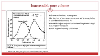 •
•
•
•
Inaccessible pore volume
19
Polymer molecules > some pores
The fraction of pore space not contacted by the solution
is called the inaccessible PV
Reduction in porosity due to inaccessible pores to large
size polymer molecules
Faster polymer velocity than water
• About 24% of the pore space was not accessible to the polymer
 