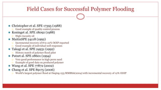 Field Cases for Successful Polymer Flooding
22
⚫ Christopher et al. SPE 17395 (1988)
 Good example of quality control process
⚫ Koninget al. SPE 18092 (1988)
 High viscosity oil
⚫ MaitinSPE 24118 (1992)
 Incremental recovery of 8 to 22% OOIP reported
 Good example of individual well responses
⚫ Takagi et al. SPE 24931 (1992)
 History match of polymer flood pilot
⚫ Putzet al. SPE 28601 (1994)
 Very good performance in high perm sand
 Example of good data on produced polymer
⚫ Wang et al. SPE 77872 (2002)
⚫ Chang et al. SPE 89175 (2006)
 World's largest polymer flood at Daqing-235 MMBbls(2004) with incremental recovery of 12% OOIP
 