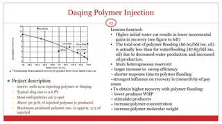 Daqing Polymer Injection
⚫ Project description
 2000+ wells now injecting polymer at Daqing
 Typical slug size is 0.6 PV
 Most well patterns are 5-spot
 About 30-50% of injected polymer is produced.
 Maximum produced polymer onc. Is approx. 2/3 of
injected
23
Lessons Learned:
• Higher initial water cut results in lower incremental
gains in recovery (see figure to left)
• The total cost of polymer flooding ($6.60/bbl inc. oil)
is actually less than for waterflooding ($7.85/bbl inc.
oil) due to decreased water production and increased
oil production.
• More heterogeneous reservoir:
– larger increase in sweep efficiency
– shorter response time to polymer flooding
–strongest influence on recovery is connectivity of pay
zones
• To obtain higher recovery with polymer flooding:
– lower producer WHP
– stimulate producers
– increase polymer concentration
– increase polymer molecular weight
 
