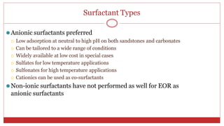 Surfactant Types
37
⚫Anionic surfactants preferred
 Low adsorption at neutral to high pH on both sandstones and carbonates
 Can be tailored to a wide range of conditions
 Widely available at low cost in special cases
 Sulfates for low temperature applications
 Sulfonates for high temperature applications
 Cationics can be used as co-surfactants
⚫Non-ionic surfactants have not performed as well for EOR as
anionic surfactants
 