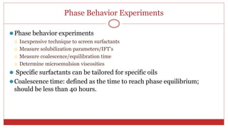Phase Behavior Experiments
40
⚫Phase behavior experiments
 Inexpensive technique to screen surfactants
 Measure solubilization parameters/IFT’s
 Measure coalescence/equilibration time
 Determine microemulsion viscosities
⚫ Specific surfactants can be tailored for specific oils
⚫Coalescence time: defined as the time to reach phase equilibrium;
should be less than 40 hours.
 