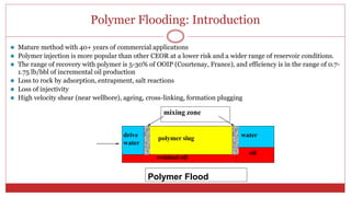 Polymer Flooding: Introduction
5
⚫ Mature method with 40+ years of commercial applications
⚫ Polymer injection is more popular than other CEOR at a lower risk and a wider range of reservoir conditions.
⚫ The range of recovery with polymer is 5-30% of OOIP (Courtenay, France), and efficiency is in the range of 0.7-
1.75 lb/bbl of incremental oil production
⚫ Loss to rock by adsorption, entrapment, salt reactions
⚫ Loss of injectivity
⚫ High velocity shear (near wellbore), ageing, cross-linking, formation plugging
mixing zone
Polymer Flood
drive
water
polymer slug water
oil
residual oil
 