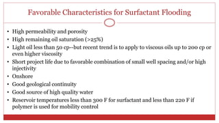 Favorable Characteristics for Surfactant Flooding
52
• High permeability and porosity
• High remaining oil saturation (>25%)
• Light oil less than 50 cp--but recent trend is to apply to viscous oils up to 200 cp or
even higher viscosity
• Short project life due to favorable combination of small well spacing and/or high
injectivity
• Onshore
• Good geological continuity
• Good source of high quality water
• Reservoir temperatures less than 300 F for surfactant and less than 220 F if
polymer is used for mobility control
 