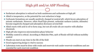High pH and/or ASP Flooding
54
⚫ Surfactant adsorption is reduced on both sandstones and carbonates at high pH
⚫ Alkali is inexpensive, so the potential for cost reduction is large
⚫ Carbonate formations are usually positively charged at neutral pH, which favors adsorption of
anionic surfactants. However, when Na2CO3is present, carbonate surfaces (calcite, dolomite)
become negatively charged and adsorption decreases several fold
⚫ Alkali reacts with acid in oil to form soap, but not all crude oils are reactive with alkaline
chemicals
⚫ High pH also improves microemulsion phase behavior
⚫ Mobility control is critical. According to Malcolm Pitts, 99% of floods will fail without mobility
control
⚫ Floods can start at any time in the life of the field
⚫ Good engineering design is vital to success
⚫ Laboratory tests must be done with crude and reservoir rock under reservoir conditions and are
essential for each reservoir condition
 