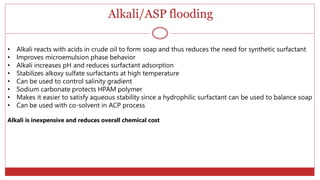 Alkali/ASP flooding
57
• Alkali reacts with acids in crude oil to form soap and thus reduces the need for synthetic surfactant
• Improves microemulsion phase behavior
• Alkali increases pH and reduces surfactant adsorption
• Stabilizes alkoxy sulfate surfactants at high temperature
• Can be used to control salinity gradient
• Sodium carbonate protects HPAM polymer
• Makes it easier to satisfy aqueous stability since a hydrophilic surfactant can be used to balance soap
• Can be used with co-solvent in ACP process
Alkali is inexpensive and reduces overall chemical cost
 
