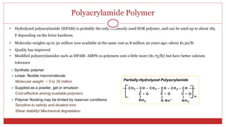 Polyacrylamide Polymer
6
• Hydrolyzed polyacrylamide (HPAM) is probably the only commonly used EOR polymer, and can be used up to about 185
F depending on the brine hardness.
• Molecular weights up to 30 million now available at the same cost as 8 million 30 years ago--about $1.50/lb
• Quality has improved
• Modified polyarcrylamides such as HPAM- AMPS co-polymers cost a little more ($1.75/lb) but have better calcium
tolerance
 Synthetic polymer
 Linear, flexible macromolecule
Molecular weight ~ 5 to 30 million Partially-Hydrolyzed Polyacrylamide
 Supplied as a powder, gel or emulsion –– CH2 – C H – CH2 – C H – CH2 – C H –––
Cost-effective among available polymers C = O C = O C = O
n
 Polymer flooding may be limited by reservoir conditions NH2 O-Na+ NH2
Sensitive to salinity and divalent ions
Shear stability/ Mechanical degradation
 