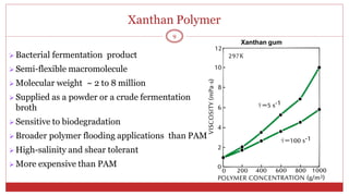Xanthan Polymer
9
Xanthan gum
 Bacterial fermentation product
 Semi-flexible macromolecule
 Molecular weight ~ 2 to 8 million
 Supplied as a powder or a crude fermentation
broth
 Sensitive to biodegradation
 Broader polymer flooding applications than PAM
 High-salinity and shear tolerant
 More expensive than PAM
 