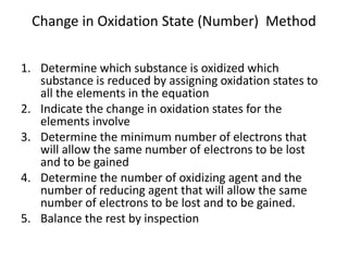 Change in Oxidation State (Number) Method
1. Determine which substance is oxidized which
substance is reduced by assigning oxidation states to
all the elements in the equation
2. Indicate the change in oxidation states for the
elements involve
3. Determine the minimum number of electrons that
will allow the same number of electrons to be lost
and to be gained
4. Determine the number of oxidizing agent and the
number of reducing agent that will allow the same
number of electrons to be lost and to be gained.
5. Balance the rest by inspection
 