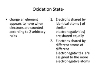 Oxidation State-
• charge an element
appears to have when
electrons are counted
according to 2 arbitrary
rules
1. Electrons shared by
identical atoms ( of
similar
electronegativities)
are shared equally.
2. Electrons shared by
different atoms of
different
electronegativites are
assigned to the more
electronegative atoms
 