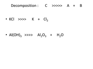 Decomposition : C >>>>> A + B
• KCl >>>> K + Cl2
• Al(OH)3 >>>> Al2O3 + H2O
 