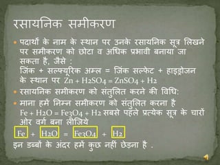  पदार्थों के नाम के स्र्थान पर उनके रसायननक सूत्र मलखने
पर समीकरण को छोटा व अधिक प्रभावी बनाया जा
सकता है, जैसे :
जजंक + सल्फ्यूररक अम्ल = जजंक सल्फफे ट + हाइड्रोजन
के स्र्थान पर Zn + H2SO4 = ZnSO4 + H2
 रसायननक समीकरण को संतुमलत करने की ववधि:
 माना हमें ननम्न समीकरण को संतुमलत करना है
Fe + H2O = Fe3O4 + H2 सबसे पहले प्रत्येक सूत्र के चारों
ओर वगण बना लीजजये
Fe + H2O = Fe3O4 + H2
इन डब्बों के अंदर हमें कु छ नहीं छेड़ना है .
 